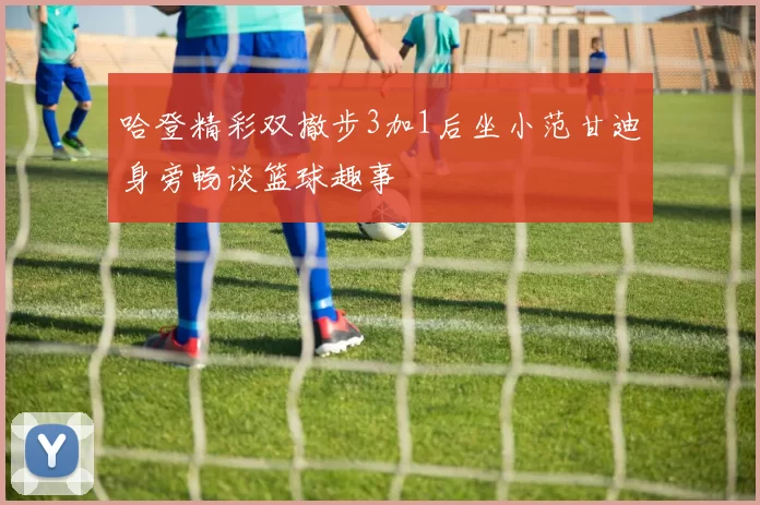 哈登精彩双撤步3加1后坐小范甘迪身旁畅谈篮球趣事