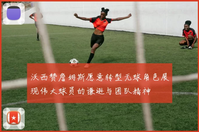 沃西赞詹姆斯愿意转型无球角色展现伟大球员的谦逊与团队精神