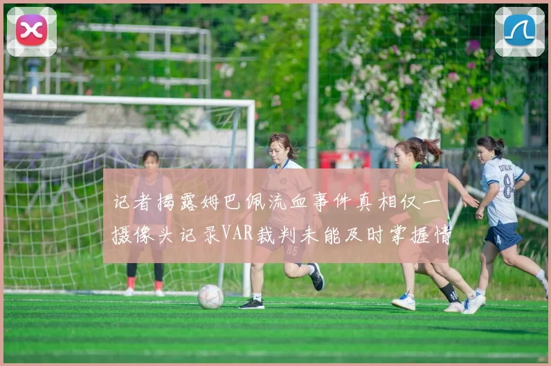 记者揭露姆巴佩流血事件真相仅一摄像头记录VAR裁判未能及时掌握情况