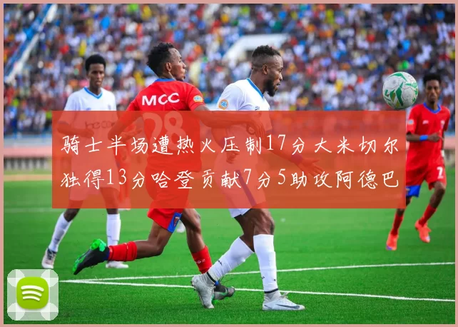 骑士半场遭热火压制17分大米切尔独得13分哈登贡献7分5助攻阿德巴约状态低迷仅9中1