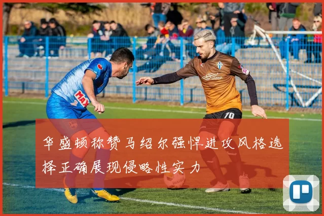 华盛顿称赞马绍尔强悍进攻风格选择正确展现侵略性实力