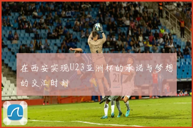 在西安实现U23亚洲杯的承诺与梦想的交汇时刻