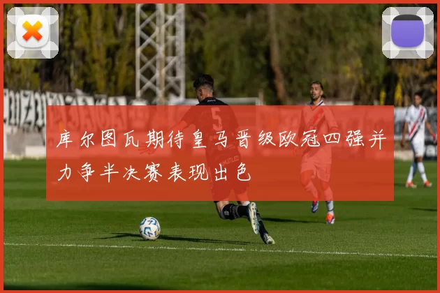 库尔图瓦期待皇马晋级欧冠四强并力争半决赛表现出色