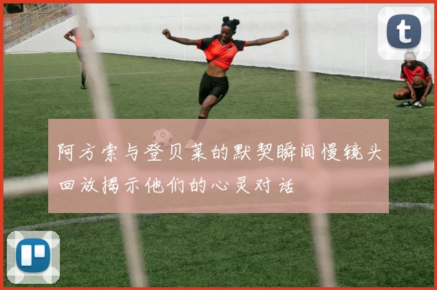 阿方索与登贝莱的默契瞬间慢镜头回放揭示他们的心灵对话