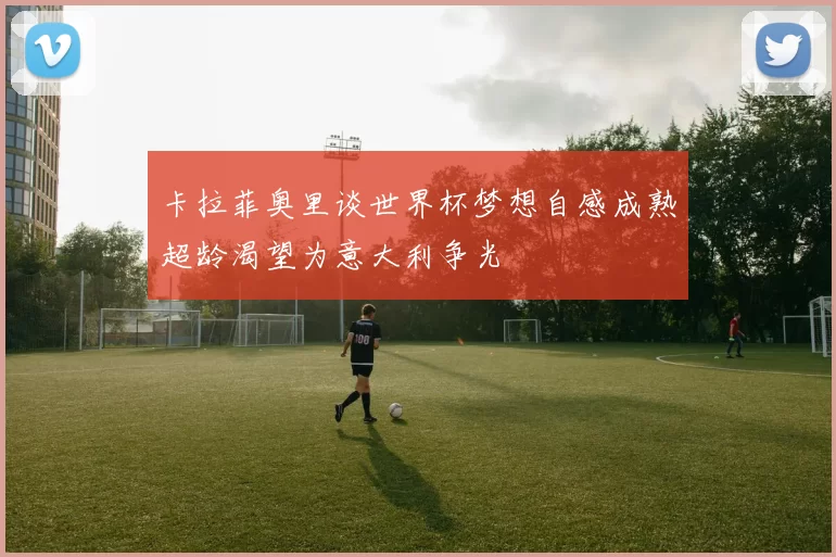 卡拉菲奥里谈世界杯梦想自感成熟超龄渴望为意大利争光