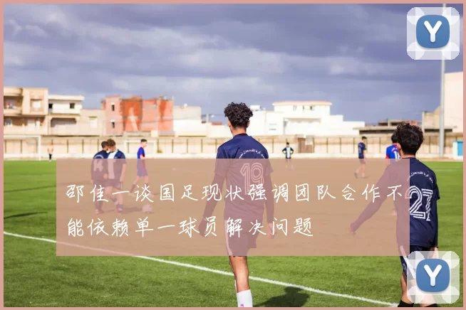 邵佳一谈国足现状强调团队合作不能依赖单一球员解决问题