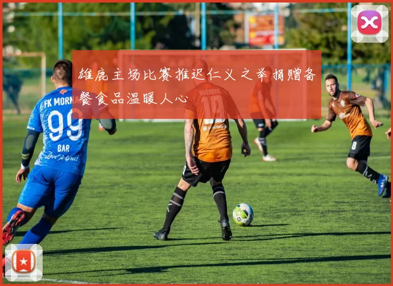 雄鹿主场比赛推迟仁义之举捐赠备餐食品温暖人心