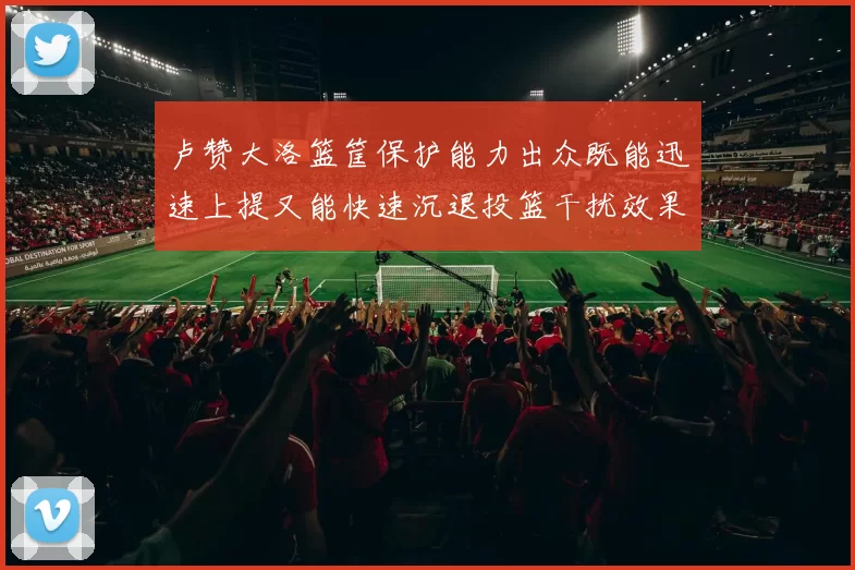 卢赞大洛篮筐保护能力出众既能迅速上提又能快速沉退投篮干扰效果显著