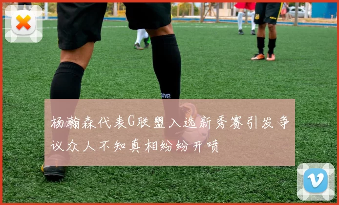 杨瀚森代表G联盟入选新秀赛引发争议众人不知真相纷纷开喷