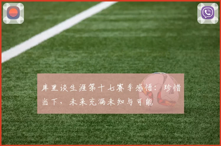 库里谈生涯第十七赛季感悟：珍惜当下，未来充满未知与可能