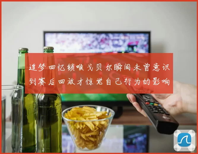 追梦回忆锁喉戈贝尔瞬间未曾意识到赛后回放才惊觉自己行为的影响
