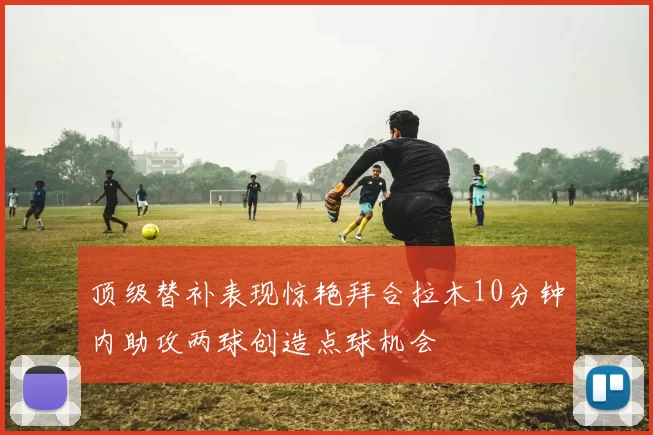 顶级替补表现惊艳拜合拉木10分钟内助攻两球创造点球机会