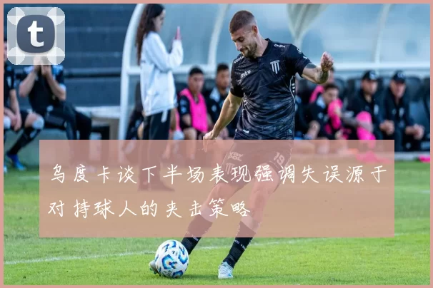 乌度卡谈下半场表现强调失误源于对持球人的夹击策略