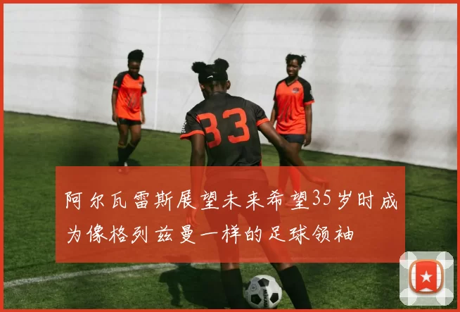阿尔瓦雷斯展望未来希望35岁时成为像格列兹曼一样的足球领袖
