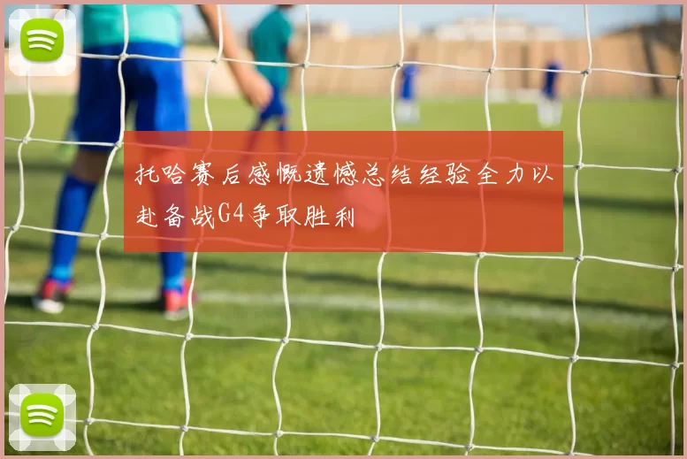 托哈赛后感慨遗憾总结经验全力以赴备战G4争取胜利