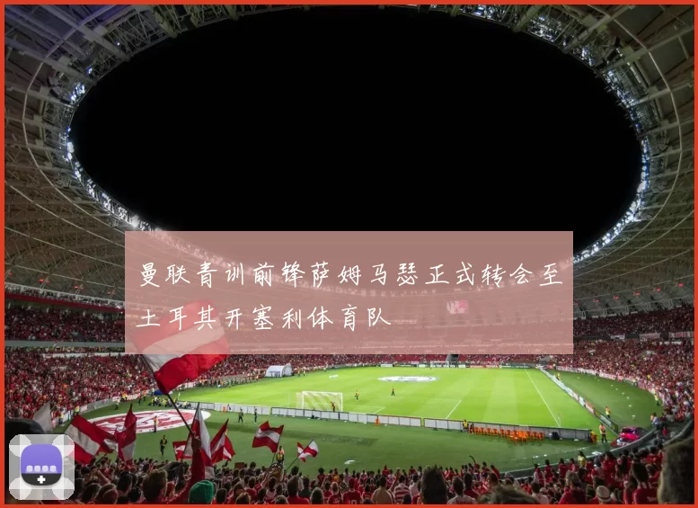 曼联青训前锋萨姆马瑟正式转会至土耳其开塞利体育队