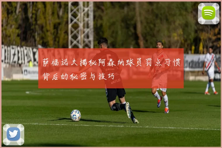萨福诺夫揭秘阿森纳球员罚点习惯背后的秘密与技巧