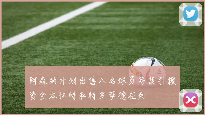 阿森纳计划出售八名球员筹集引援资金本怀特和特罗萨德在列