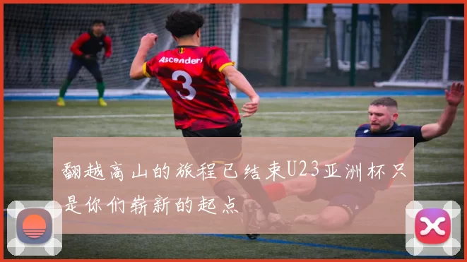 翻越高山的旅程已结束U23亚洲杯只是你们崭新的起点