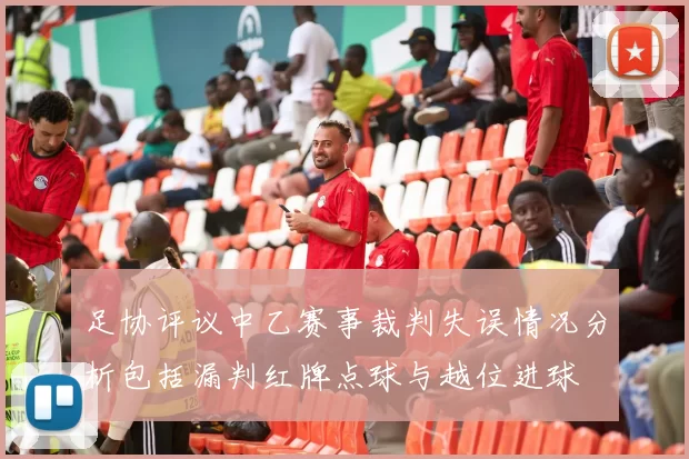 足协评议中乙赛事裁判失误情况分析包括漏判红牌点球与越位进球