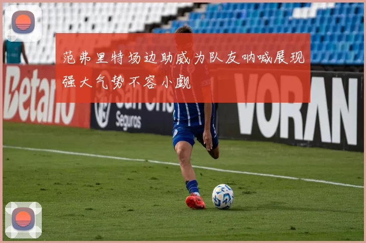 范弗里特场边助威为队友呐喊展现强大气势不容小觑